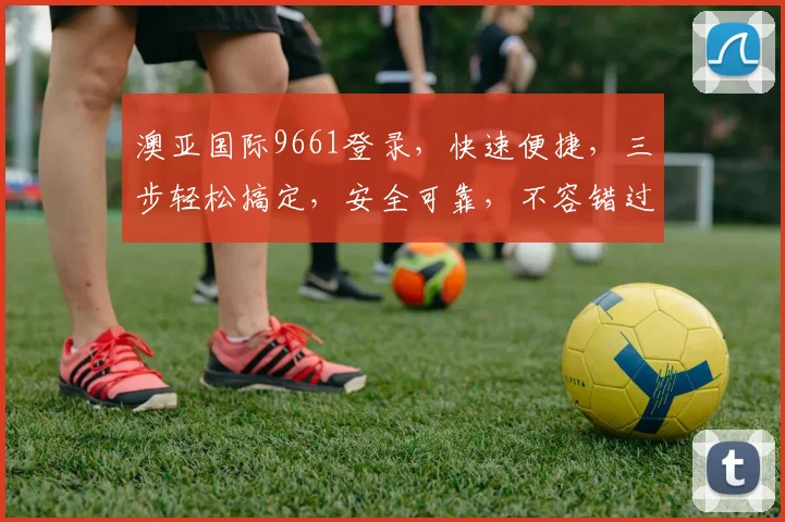澳亚国际9661登录，快速便捷，三步轻松搞定，安全可靠，不容错过，体验非凡