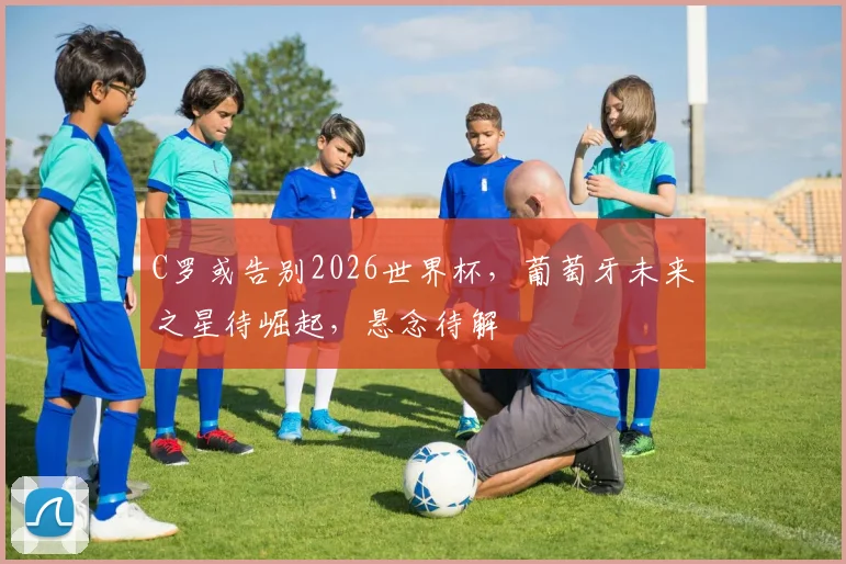 C罗或告别2026世界杯，葡萄牙未来之星待崛起，悬念待解