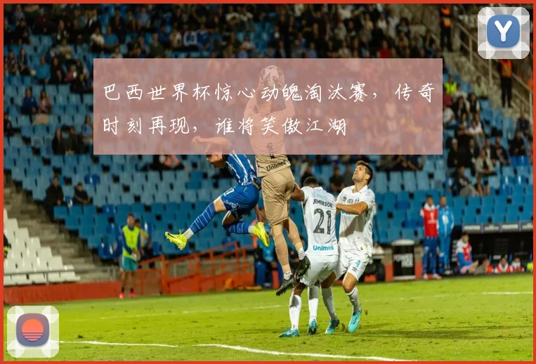 巴西世界杯惊心动魄淘汰赛，传奇时刻再现，谁将笑傲江湖