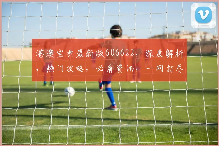 港澳宝典最新版606622，深度解析，热门攻略，必看资讯，一网打尽