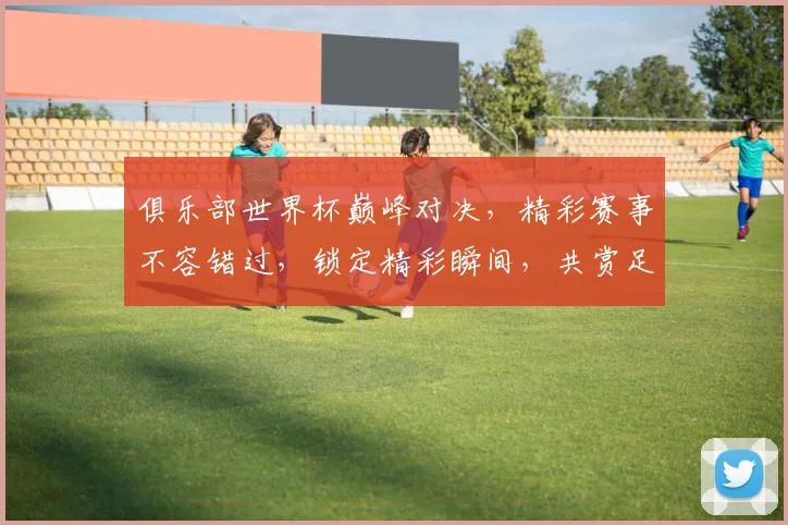 俱乐部世界杯巅峰对决，精彩赛事不容错过，锁定精彩瞬间，共赏足球盛宴