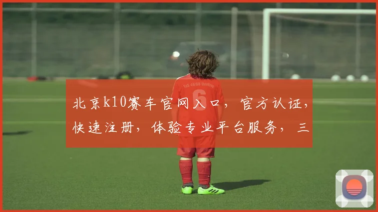 北京k10赛车官网入口，官方认证，快速注册，体验专业平台服务，三重惊喜等你来