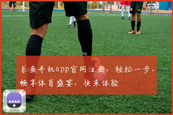 乐鱼手机app官网注册，轻松一步，畅享体育盛宴，快来体验
